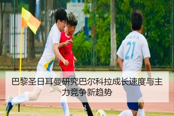 巴黎圣日耳曼研究巴尔科拉成长速度与主力竞争新趋势