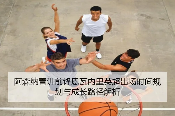 阿森纳青训前锋恩瓦内里英超出场时间规划与成长路径解析