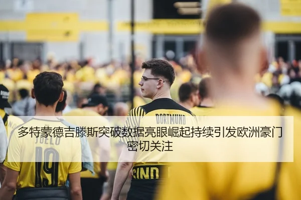 多特蒙德吉滕斯突破数据亮眼崛起持续引发欧洲豪门密切关注