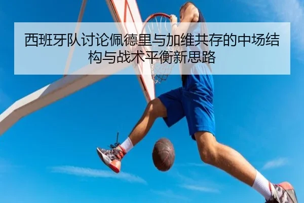 西班牙队讨论佩德里与加维共存的中场结构与战术平衡新思路