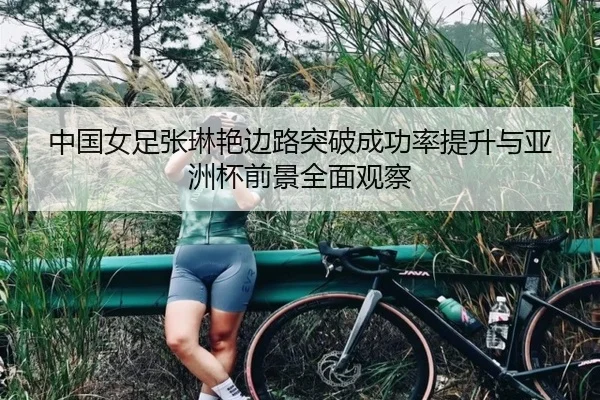 中国女足张琳艳边路突破成功率提升与亚洲杯前景全面观察
