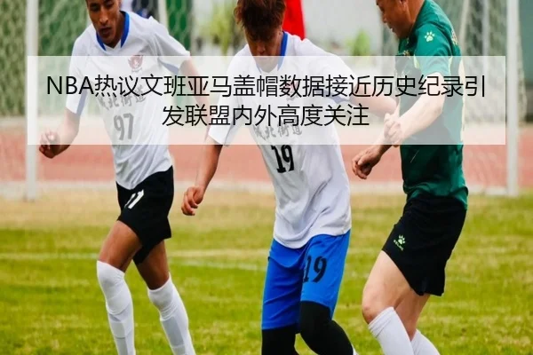 NBA热议文班亚马盖帽数据接近历史纪录引发联盟内外高度关注