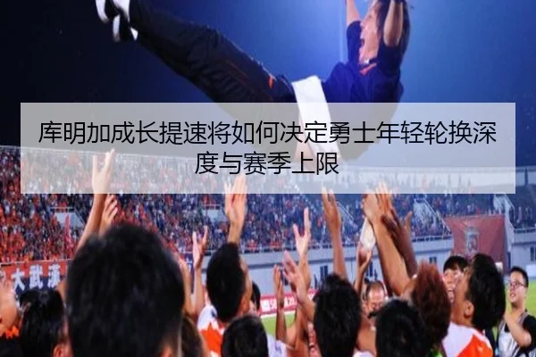 库明加成长提速将如何决定勇士年轻轮换深度与赛季上限