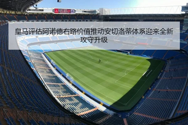 皇马评估阿诺德右路价值推动安切洛蒂体系迎来全新攻守升级